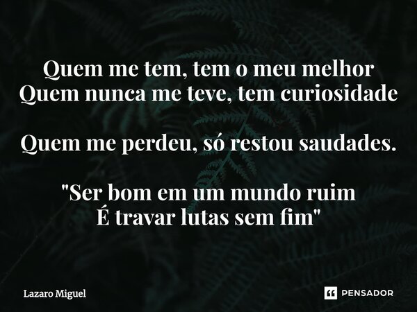 ⁠Quem me tem, tem o meu melhor Quem nunca me teve, tem curiosidade Quem me perdeu, só restou saudades. "Ser bom em um mundo ruim É travar lutas sem fim&quo... Frase de Lazaro Miguel.
