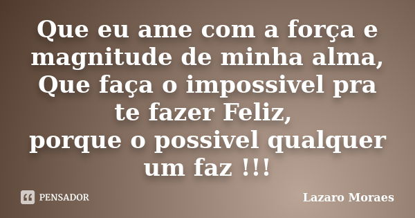 Que eu ame com a força e magnitude de minha alma, Que faça o impossivel pra te fazer Feliz, porque o possivel qualquer um faz !!!... Frase de Lázaro Moraes.