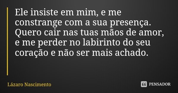 Ele insiste em mim, e me constrange com a sua presença.
Quero cair nas tuas mãos de amor, e me perder no labirinto do seu coração e não ser mais achado.... Frase de Lázaro Nascimento.