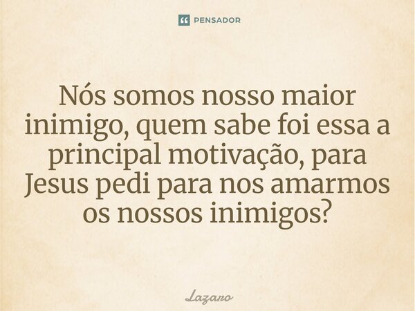 Nós somos nosso maior inimigo, quem sabe foi essa a principal motivação, para Jesus pedi para nos amarmos os nossos inimigos?... Frase de Lazaro.