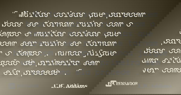 " Muitas coisas que parecem boas se tornam ruins com o tempo e muitas coisas que parecem ser ruins se tornam boas com o tempo , nunca julgue uma situação d... Frase de L.B. Addams.