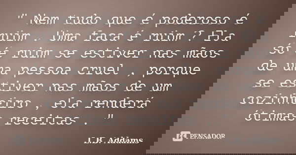 " Nem tudo que é poderoso é ruim . Uma faca é ruim ? Ela só é ruim se estiver nas mãos de uma pessoa cruel , porque se estiver nas mãos de um cozinheiro , ... Frase de L.B. Addams.