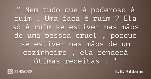 " Nem tudo que é poderoso é ruim . Uma faca é ruim ? Ela só é ruim se estiver nas mãos de uma pessoa cruel , porque se estiver nas mãos de um cozinheiro , ... Frase de L.B. Addams.