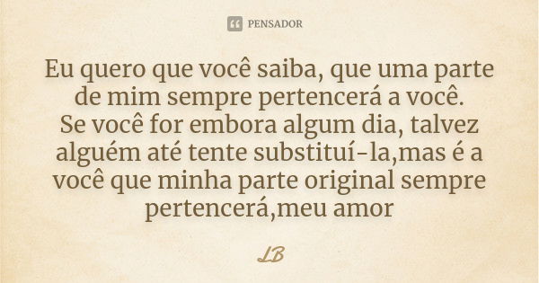 Eu quero que você saiba, que uma parte de mim sempre pertencerá a você. Se você for embora algum dia, talvez alguém até tente substituí-la,mas é a você que minh... Frase de LB.