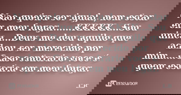 Nao queira ser igual, nem estar em meu lugar......KKKKK...Sou unica...Deus me deu aquilo que achou ser merecido por mim....Caso contrario voce e´ quem estaria e... Frase de L.B.