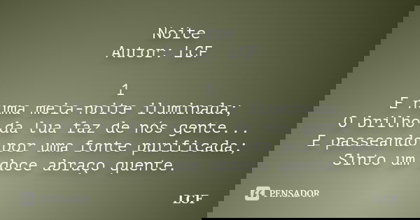 Noite Autor: LCF 1 E numa meia-noite iluminada; O brilho da lua faz de nós gente... E passeando por uma fonte purificada; Sinto um doce abraço quente.... Frase de LCF.
