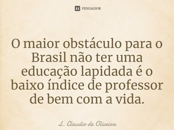 O maior obstáculo para o Brasil não ter uma educação lapidada é o baixo índice de professor de bem com a vida.... Frase de L. Claudio de Oliveira.