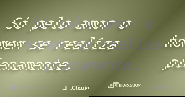 Só pelo amor o homem se realiza plenamente.... Frase de L. Clenio.