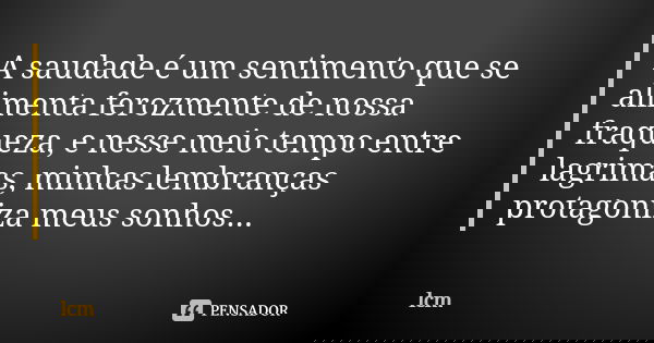 A saudade é um sentimento que se alimenta ferozmente de nossa fraqueza, e nesse meio tempo entre lagrimas, minhas lembranças protagoniza meus sonhos...... Frase de lcm.