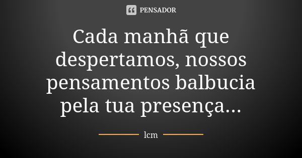 Cada manhã que despertamos, nossos pensamentos balbucia pela tua presença...... Frase de lcm.