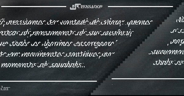 Não precisamos ter vontade de chorar, apenas a certeza do pensamento de sua ausência, porque todas as lagrimas escorregará suavemente em movimentos contínuos po... Frase de lcm.