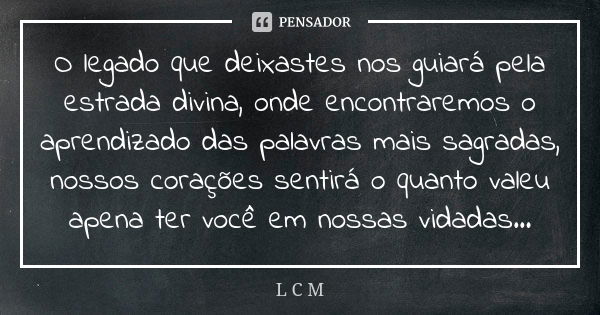 O legado que deixastes nos guiará pela estrada divina, onde encontraremos o aprendizado das palavras mais sagradas, nossos corações sentirá o quanto valeu apena... Frase de L C M.