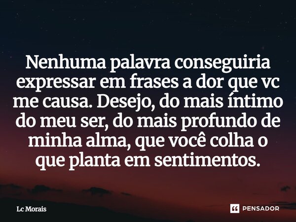 ⁠Nenhuma palavra conseguiria expressar em frases a dor que vc me causa. Desejo, do mais íntimo do meu ser, do mais profundo de minha alma, que você colha o que ... Frase de Lc Morais.