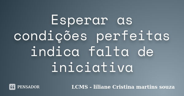 Esperar as condições perfeitas indica falta de iniciativa... Frase de LCMS - liliane Cristina martins souza.