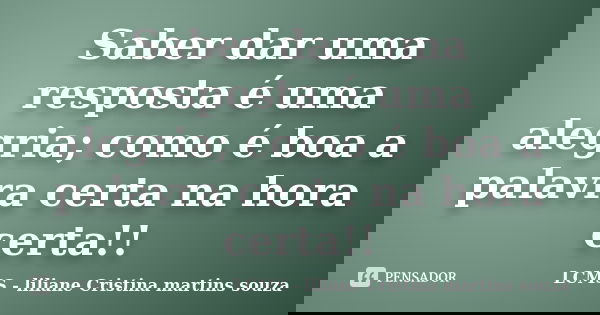 Saber dar uma resposta é uma alegria; como é boa a palavra certa na hora certa!!... Frase de LCMS - liliane Cristina martins souza.