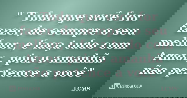 " Tudo que você for fazer, de sempre o seu melhor, e faça tudo com Amor, pois o amanhã não pertence a você"... Frase de LCMS.