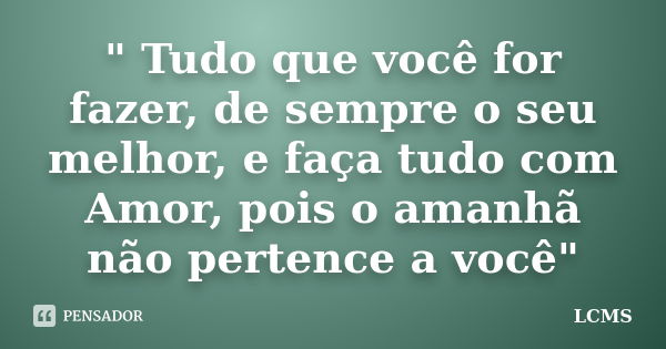 " Tudo que você for fazer, de sempre o seu melhor, e faça tudo com Amor, pois o amanhã não pertence a você"... Frase de LCMS.