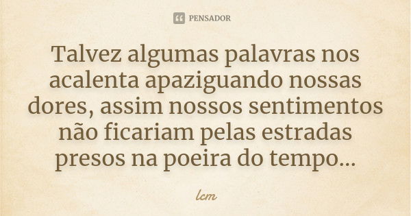 Talvez algumas palavras nos acalenta apaziguando nossas dores, assim nossos sentimentos não ficariam pelas estradas presos na poeira do tempo...... Frase de lcm.