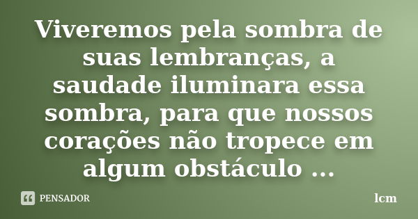 Viveremos pela sombra de suas lembranças, a saudade iluminara essa sombra, para que nossos corações não tropece em algum obstáculo ...... Frase de lcm.