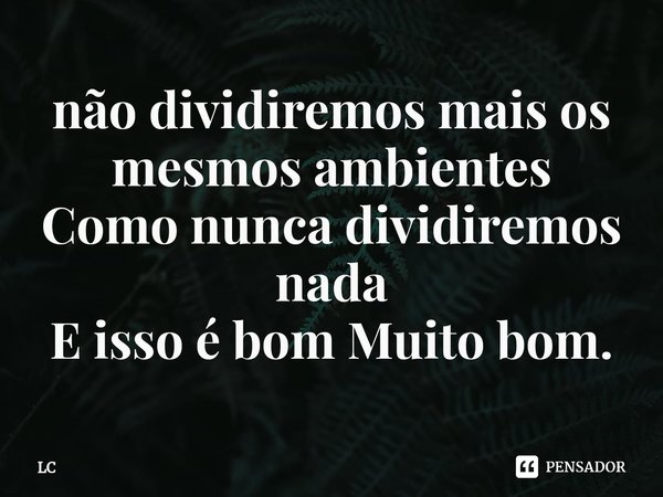⁠não dividiremos mais os mesmos ambientes Como nunca dividiremos nada E isso é bom Muito bom.... Frase de Lc.