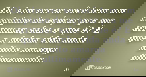Oi, vim ver se você tem um copinho de açúcar pra me arrumar, sabe o que é? É que a minha vida anda muito amarga ultimamente.... Frase de LC.