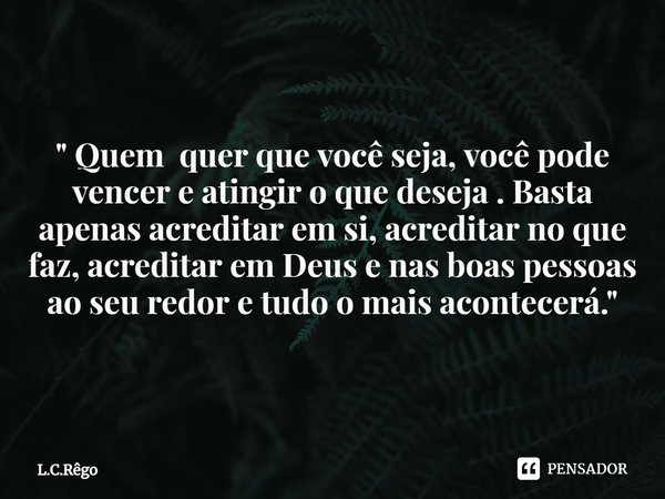 "⁠ Quem quer que você seja, você pode vencer e atingir o que deseja . Basta apenas acreditar em si, acreditar no que faz, acreditar em Deus e nas boas pess... Frase de L.C.Rêgo.