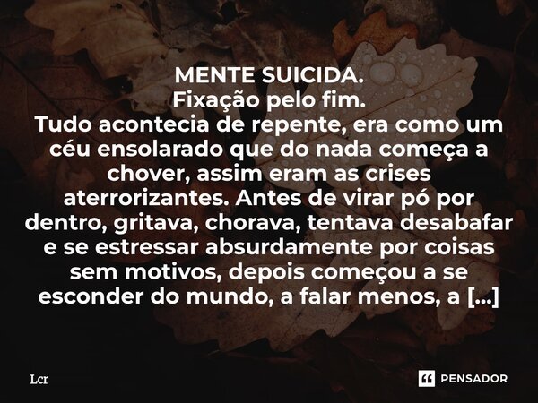 MENTE SUICIDA. Fixação pelo fim. Tudo acontecia de repente, era como um céu ensolarado que do nada começa a chover, assim eram as crises aterrorizantes. Antes ... Frase de Lcr.
