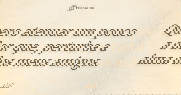 Quero atenuar um pouco a dor que, perturba a alma dos meus amigos.... Frase de LcS.