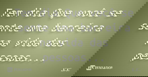 Tem dia Que você se sente uma barreira na vida das pessoas...... Frase de L.c.