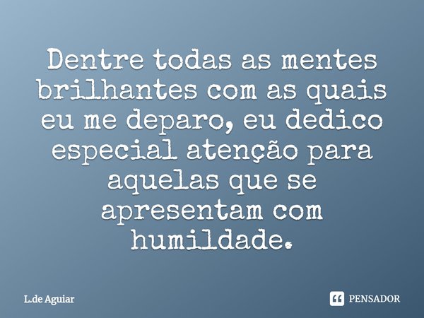 ⁠Dentre todas as mentes brilhantes com as quais eu me deparo, eu dedico especial atenção para aquelas que se apresentam com humildade.... Frase de L.de Aguiar.
