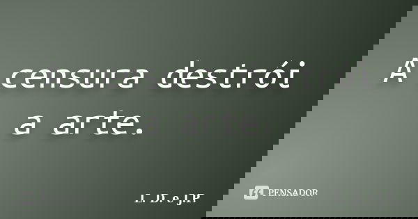 A censura destrói a arte.... Frase de L. D. e J.P..