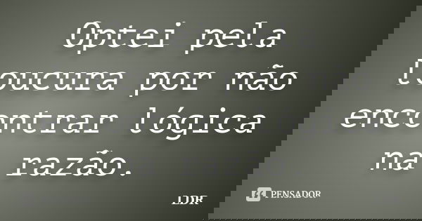 Optei pela loucura por não encontrar lógica na razão.... Frase de LDR.