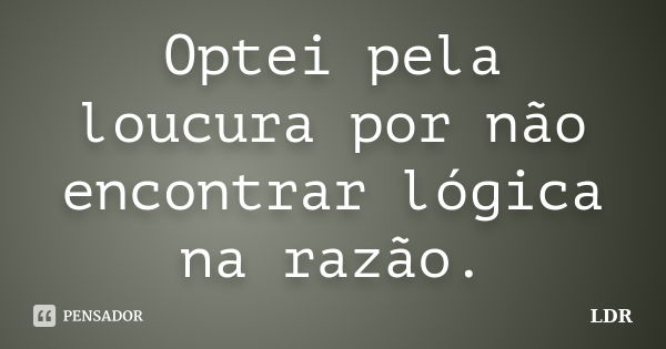 Optei pela loucura por não encontrar lógica na razão.... Frase de LDR.