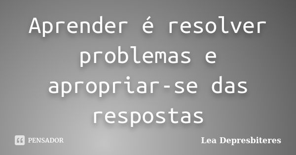 Aprender é resolver problemas e apropriar-se das respostas... Frase de Lea Depresbiteres.