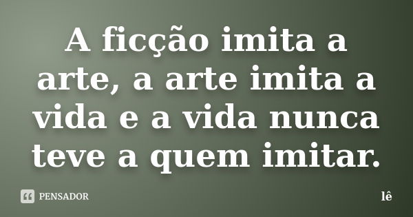 A ficção imita a arte, a arte imita a vida e a vida nunca teve a quem imitar.... Frase de Lê.