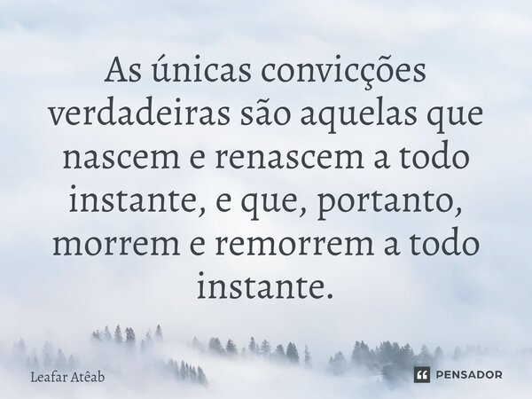 ⁠As únicas convicções verdadeiras são aquelas que nascem e renascem a todo instante, e que, portanto, morrem e remorrem a todo instante.... Frase de Leafar Atêab.