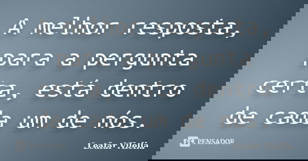 A melhor resposta, para a pergunta certa, está dentro de cada um de nós.... Frase de Leafar Vilella.