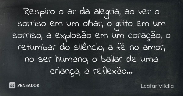 Respiro o ar da alegria, ao ver o sorriso em um olhar, o grito em um sorriso, a explosão em um coração, o retumbar do silêncio, a fé no amor, no ser humano, o b... Frase de Leafar Vilella.