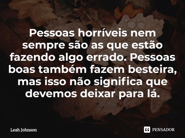 ⁠Pessoas horríveis nem sempre são as que estão fazendo algo errado. Pessoas boas também fazem besteira, mas isso não significa que devemos deixar para lá.... Frase de Leah Johnson.