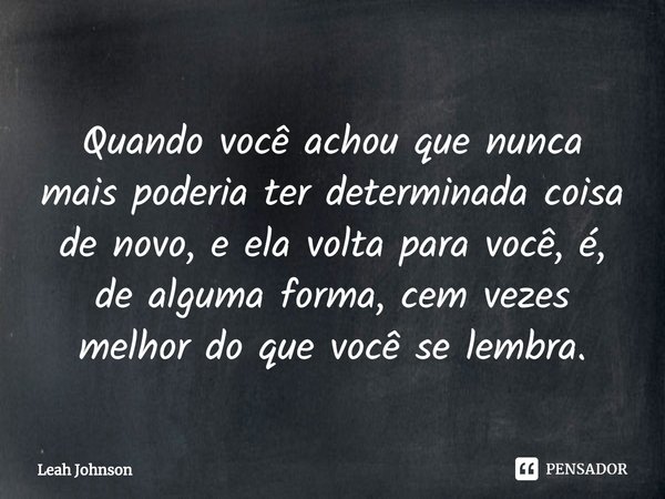 ⁠Quando você achou que nunca mais poderia ter determinada coisa de novo, e ela volta para você, é, de alguma forma, cem vezes melhor do que você se lembra.... Frase de Leah Johnson.