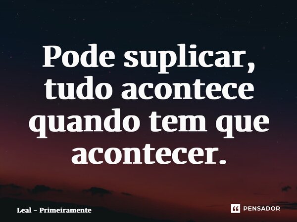 ⁠Pode suplicar, tudo acontece quando tem que acontecer.... Frase de Leal - Primeiramente.