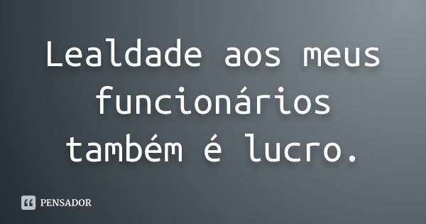 Lealdade aos meus funcionários também é lucro.