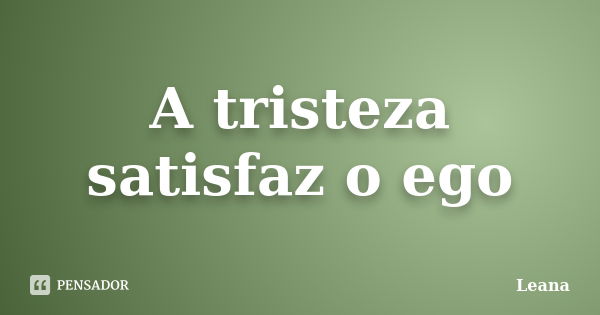 A tristeza satisfaz o ego... Frase de Leana.