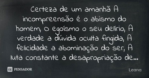 Certeza de um amanhã A incompreensão é o abismo do homem, O egoísmo o seu delírio, A verdade a dúvida oculta fingida, A felicidade a abominação do ser, A luta c... Frase de Leana.