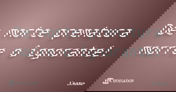 De morte prematura morre o ignorante!... Frase de Leana.