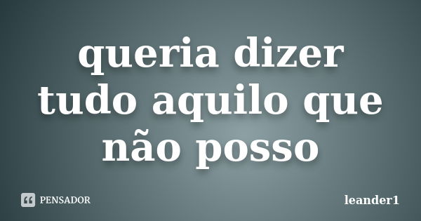 queria dizer tudo aquilo que não posso... Frase de leander1.