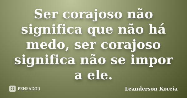 Ser corajoso não significa que não há medo, ser corajoso significa não se impor a ele.... Frase de Leanderson Koreia.