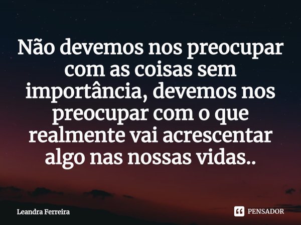 Não devemos nos preocupar com as coisas sem importância, devemos nos preocupar com o que realmente vai acrescentar ⁠algo nas nossas vidas..... Frase de Leandra Ferreira.