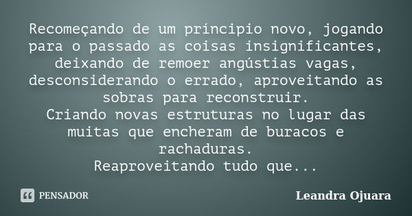 Recomeçando de um príncipio novo, jogando para o passado as coisas insignificantes, deixando de remoer angústias vagas, desconsiderando o errado, aproveitando a... Frase de Leandra Ojuara.