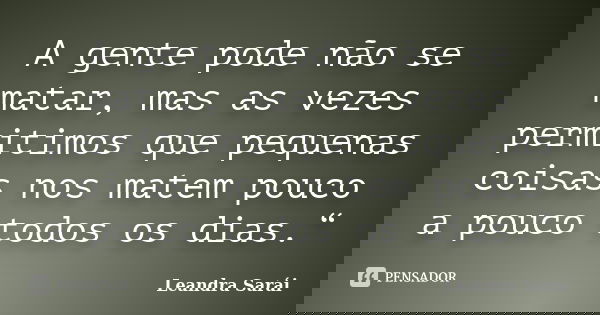 A gente pode não se matar, mas as vezes permitimos que pequenas coisas nos matem pouco a pouco todos os dias.“... Frase de Leandra Sarái.